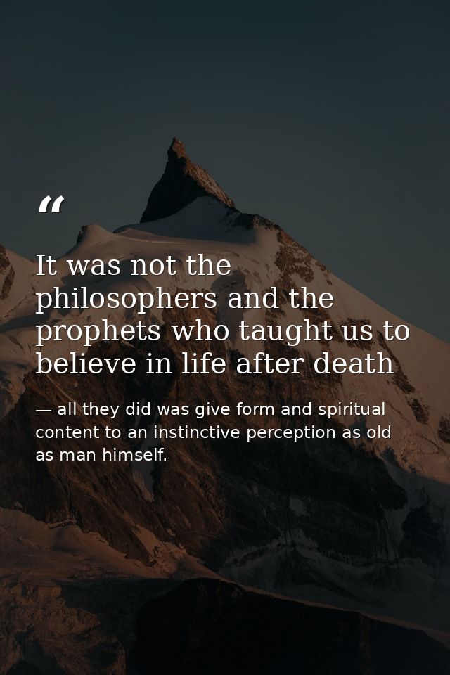 It was not the philosophers and the prophets who taught us to believe in life after death — all they did was give form and spiritual content to an instinctive perception as old as man himself.