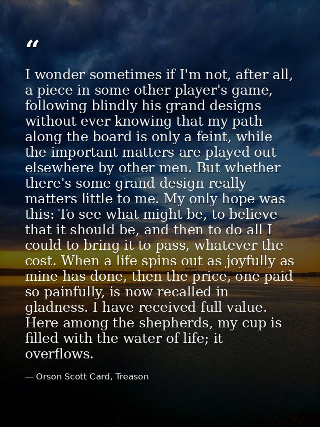 I wonder sometimes if I'm not, after all, a piece in some other player's game, following blindly his grand designs witho — Orson Scott Card, Treason