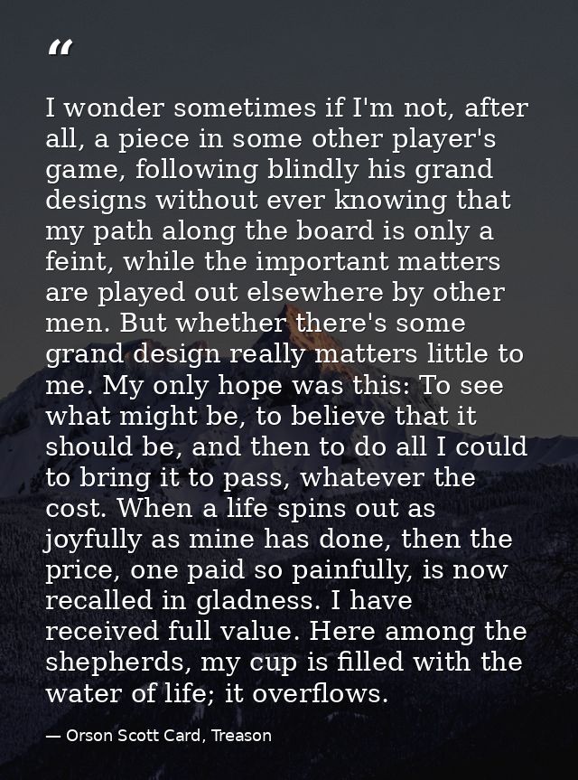 I wonder sometimes if I'm not, after all, a piece in some other player's game, following blindly his grand designs witho — Orson Scott Card, Treason