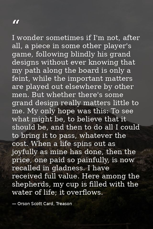 I wonder sometimes if I'm not, after all, a piece in some other player's game, following blindly his grand designs witho — Orson Scott Card, Treason