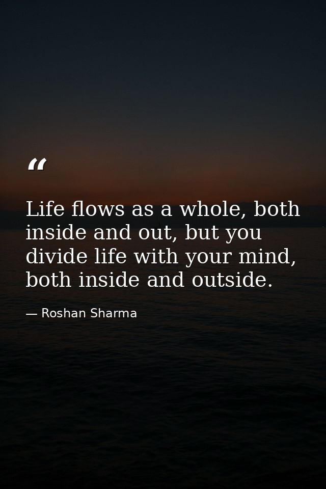 Life flows as a whole, both inside and out, but you divide life with your mind, both inside and outside. — Roshan Sharma