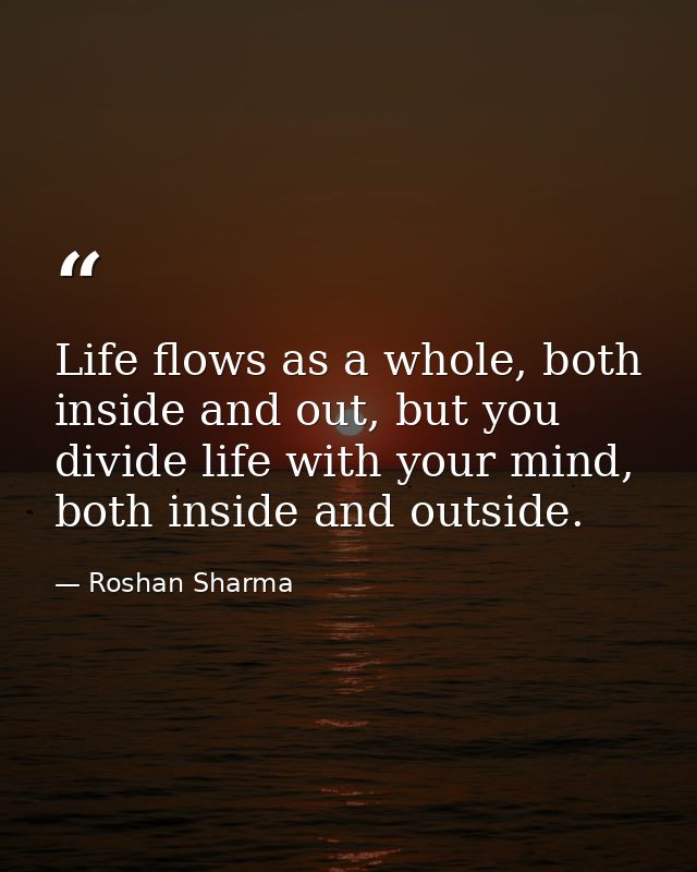 Life flows as a whole, both inside and out, but you divide life with your mind, both inside and outside. — Roshan Sharma