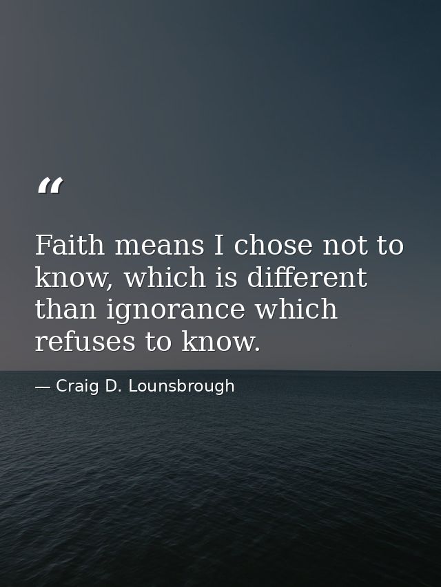Faith means I chose not to know, which is different than ignorance which refuses to know. — Craig D. Lounsbrough