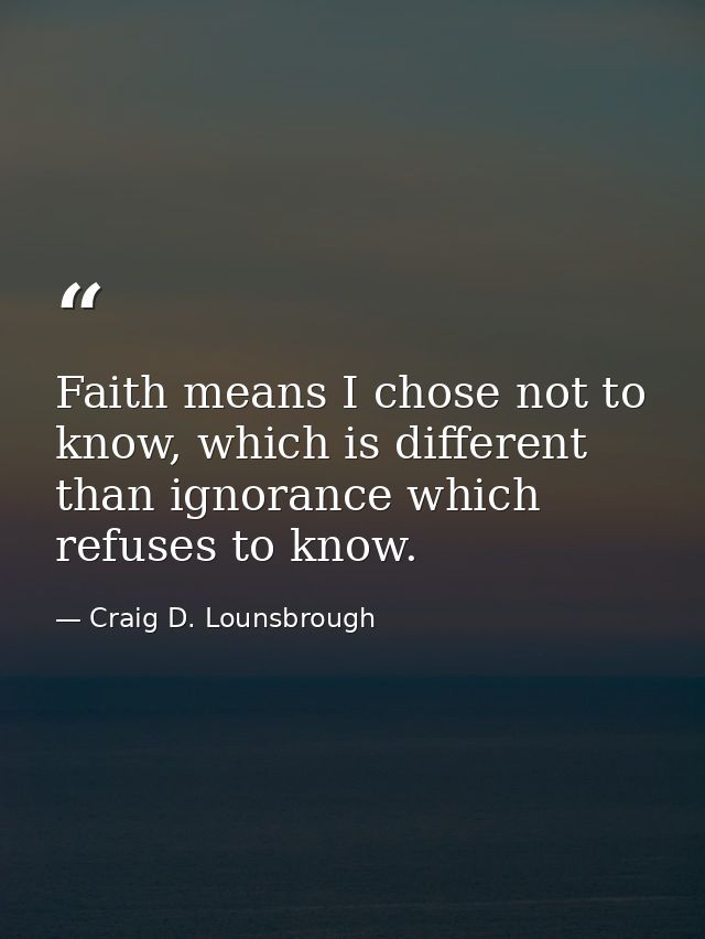 Faith means I chose not to know, which is different than ignorance which refuses to know. — Craig D. Lounsbrough