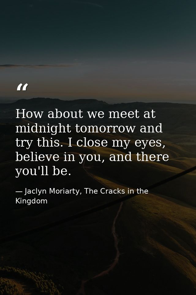 How about we meet at midnight tomorrow and try this. I close my eyes, believe in you, and there you'll be. — Jaclyn Moriarty, The Cracks in the Kingdom