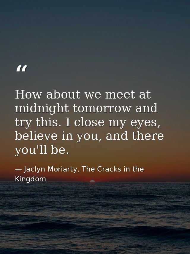 How about we meet at midnight tomorrow and try this. I close my eyes, believe in you, and there you'll be. — Jaclyn Moriarty, The Cracks in the Kingdom