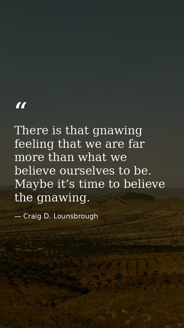 There is that gnawing feeling that we are far more than what we believe ourselves to be. Maybe it’s time to believe the  — Craig D. Lounsbrough