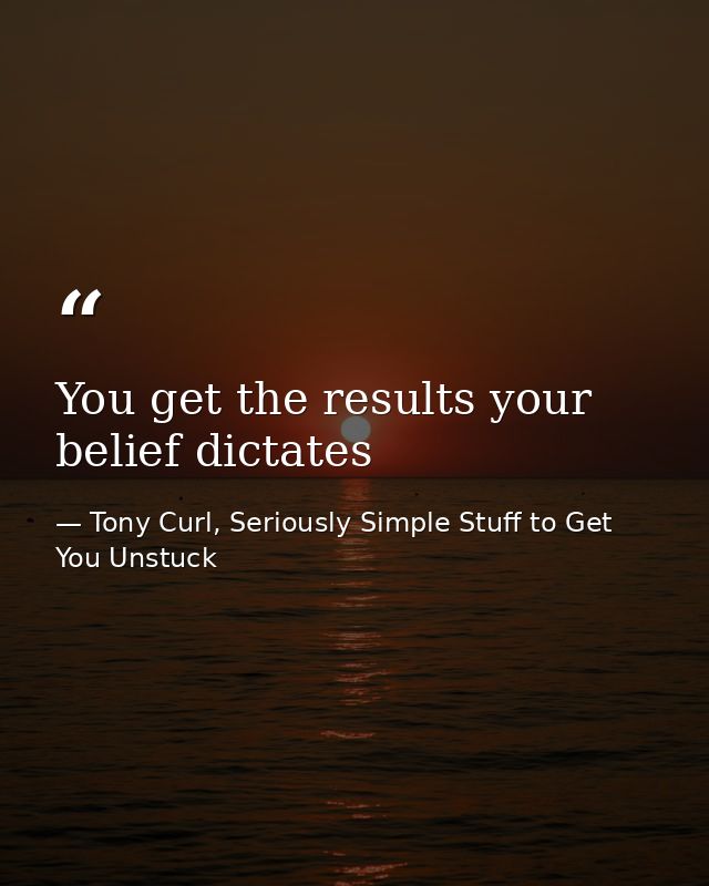 You get the results your belief dictates — Tony Curl, Seriously Simple Stuff to Get You Unstuck