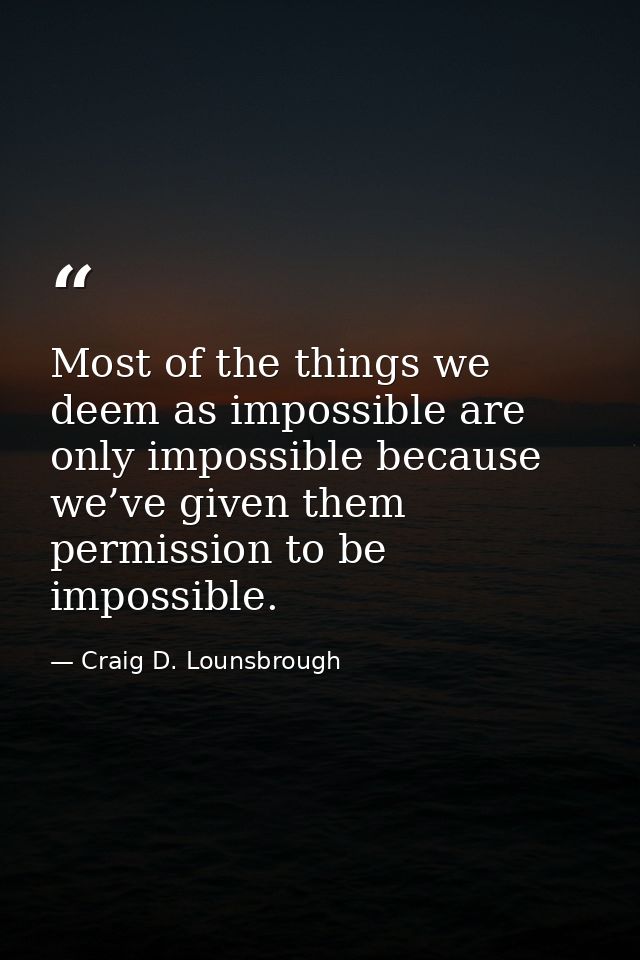 Most of the things we deem as impossible are only impossible because we’ve given them permission to be impossible. — Craig D. Lounsbrough