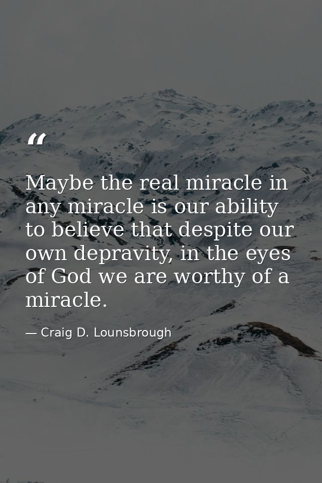 Maybe the real miracle in any miracle is our ability to believe that despite our own depravity, in the eyes of God we ar — Craig D. Lounsbrough