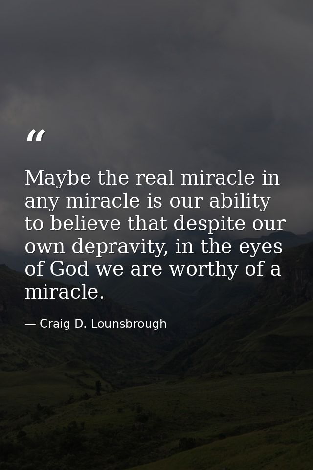 Maybe the real miracle in any miracle is our ability to believe that despite our own depravity, in the eyes of God we ar — Craig D. Lounsbrough