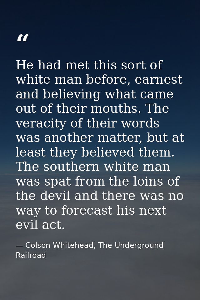 He had met this sort of white man before, earnest and believing what came out of their mouths. The veracity of their wor — Colson Whitehead, The Underground Railroad