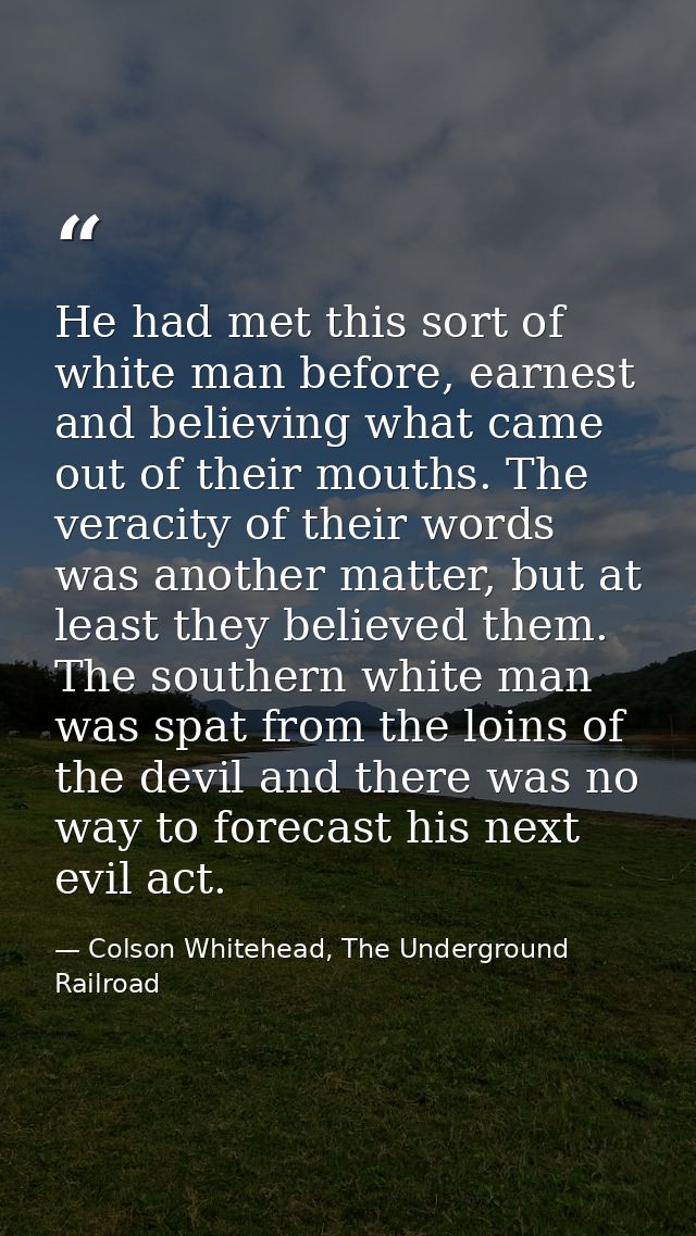 He had met this sort of white man before, earnest and believing what came out of their mouths. The veracity of their wor — Colson Whitehead, The Underground Railroad