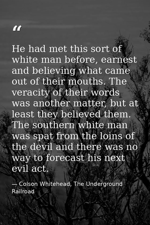 He had met this sort of white man before, earnest and believing what came out of their mouths. The veracity of their wor — Colson Whitehead, The Underground Railroad
