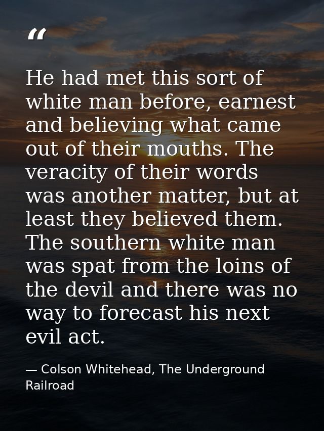 He had met this sort of white man before, earnest and believing what came out of their mouths. The veracity of their wor — Colson Whitehead, The Underground Railroad