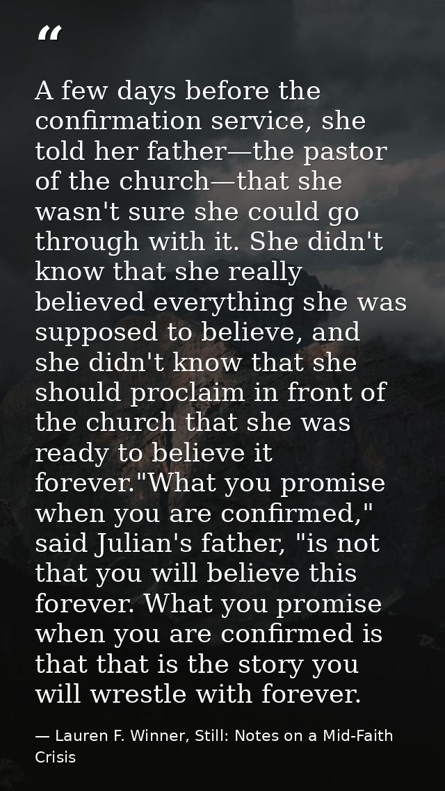 A few days before the confirmation service, she told her father—the pastor of the church—that she wasn't sure she could  — Lauren F. Winner, Still: Notes on a Mid-Faith Crisis
