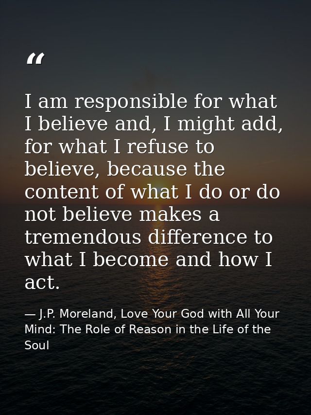 I am responsible for what I believe and, I might add, for what I refuse to believe, because the content of what I do or  — J.P. Moreland, Love Your God with All Your Mind: The Role of Reason in the Life of the Soul