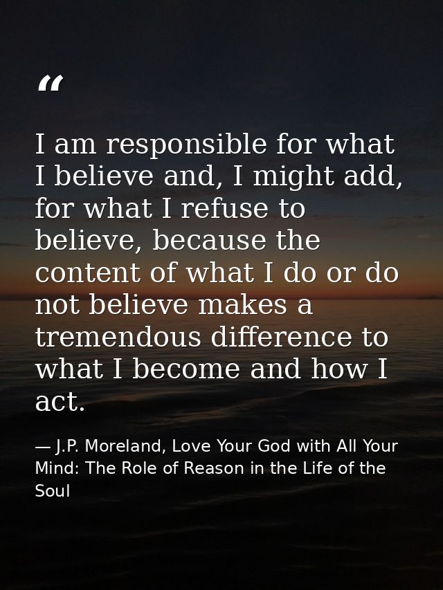 I am responsible for what I believe and, I might add, for what I refuse to believe, because the content of what I do or  — J.P. Moreland, Love Your God with All Your Mind: The Role of Reason in the Life of the Soul