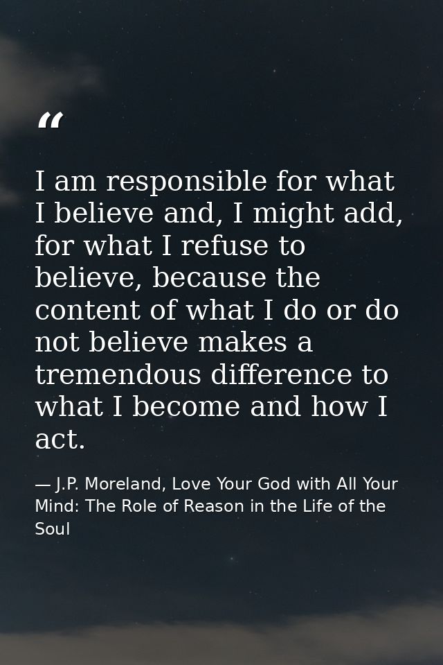 I am responsible for what I believe and, I might add, for what I refuse to believe, because the content of what I do or  — J.P. Moreland, Love Your God with All Your Mind: The Role of Reason in the Life of the Soul