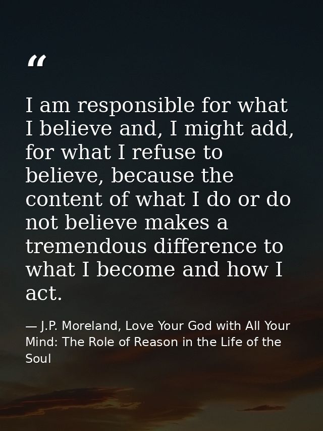 I am responsible for what I believe and, I might add, for what I refuse to believe, because the content of what I do or  — J.P. Moreland, Love Your God with All Your Mind: The Role of Reason in the Life of the Soul