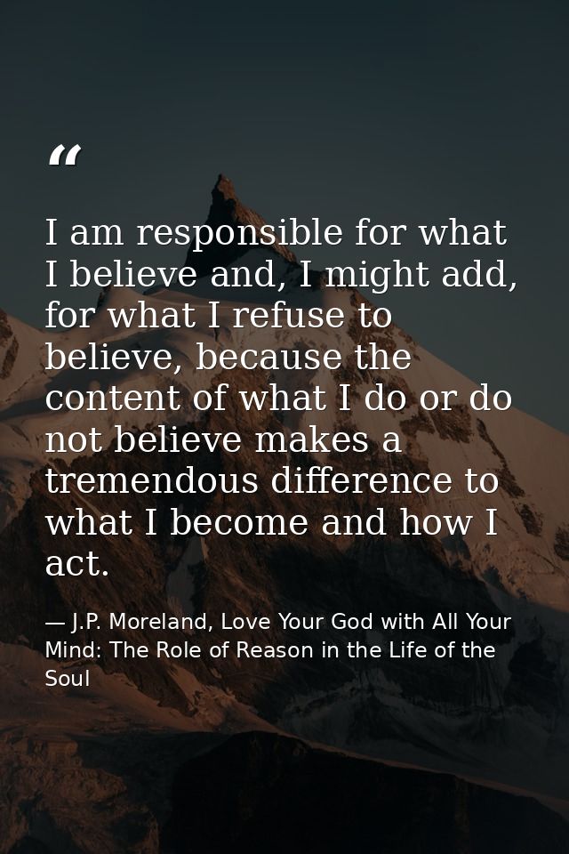 I am responsible for what I believe and, I might add, for what I refuse to believe, because the content of what I do or  — J.P. Moreland, Love Your God with All Your Mind: The Role of Reason in the Life of the Soul