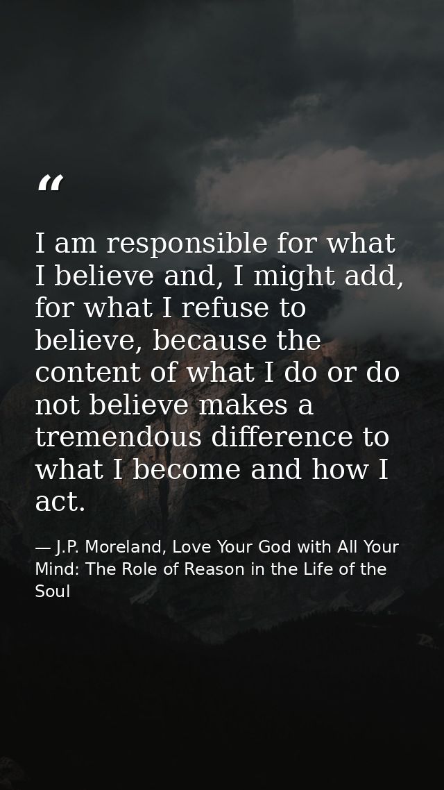 I am responsible for what I believe and, I might add, for what I refuse to believe, because the content of what I do or  — J.P. Moreland, Love Your God with All Your Mind: The Role of Reason in the Life of the Soul