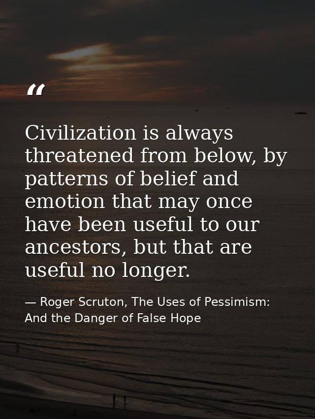 Civilization is always threatened from below, by patterns of belief and emotion that may once have been useful to our an — Roger Scruton, The Uses of Pessimism: And the Danger of False Hope