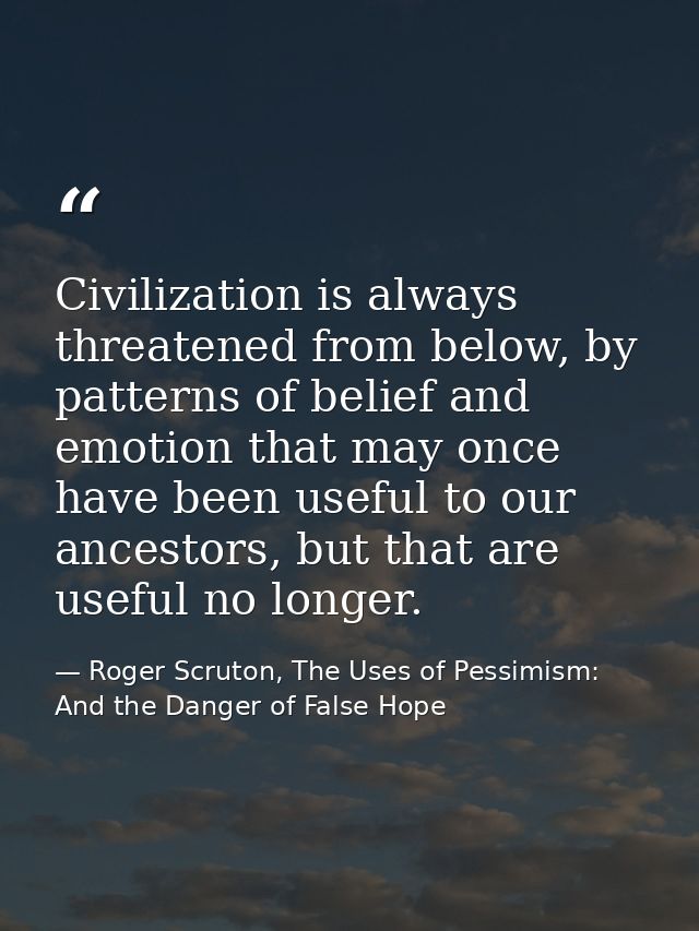 Civilization is always threatened from below, by patterns of belief and emotion that may once have been useful to our an — Roger Scruton, The Uses of Pessimism: And the Danger of False Hope