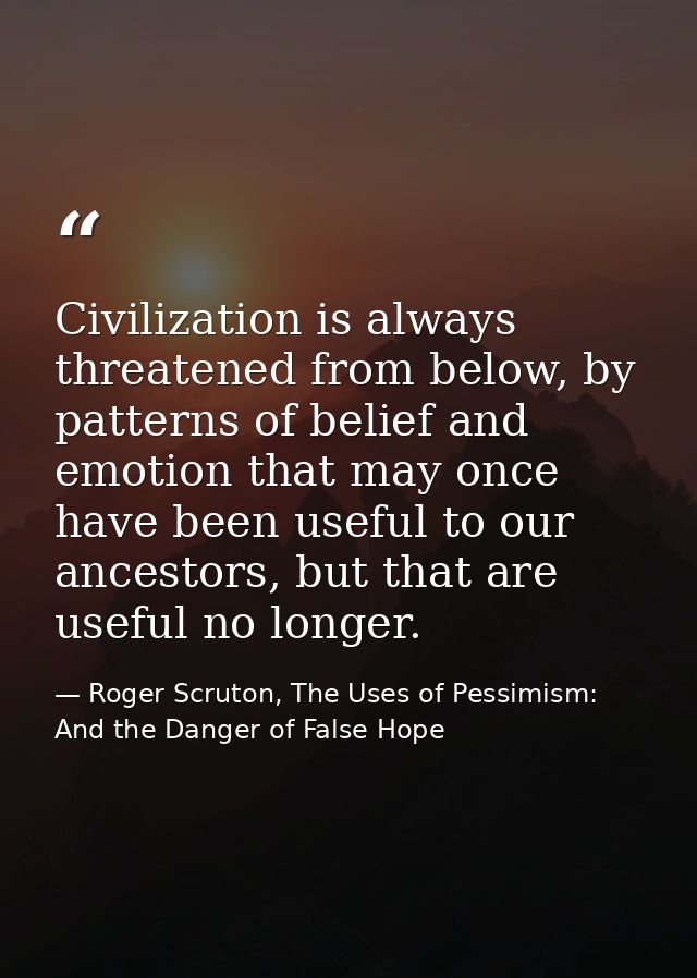 Civilization is always threatened from below, by patterns of belief and emotion that may once have been useful to our an — Roger Scruton, The Uses of Pessimism: And the Danger of False Hope