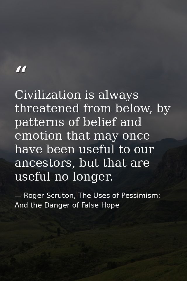 Civilization is always threatened from below, by patterns of belief and emotion that may once have been useful to our an — Roger Scruton, The Uses of Pessimism: And the Danger of False Hope