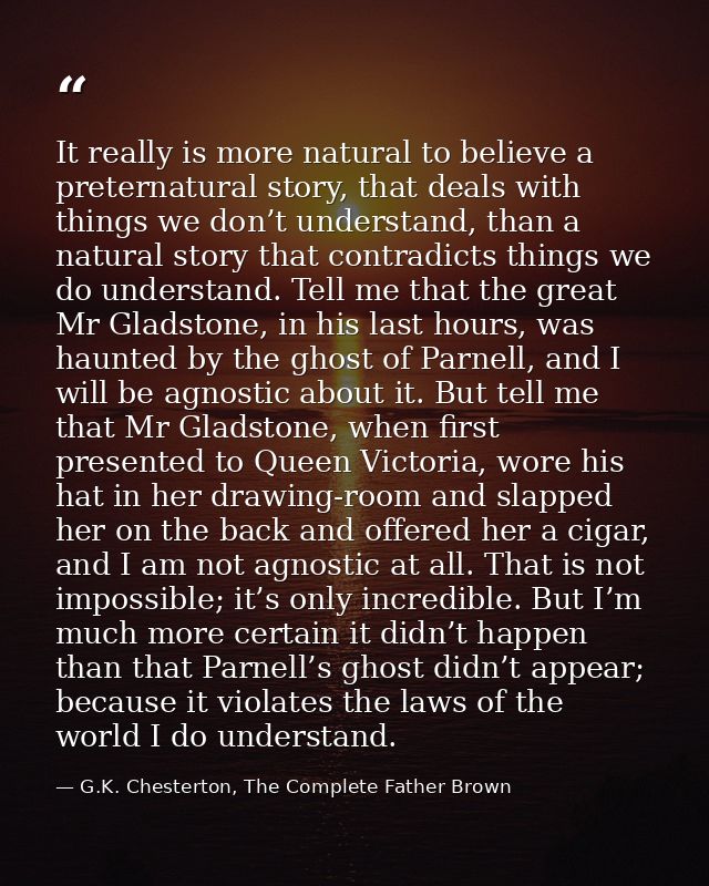 It really is more natural to believe a preternatural story, that deals with things we don’t understand, than a natural s — G.K. Chesterton, The Complete Father Brown