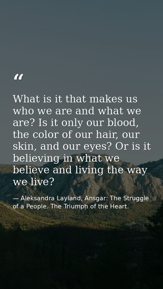 What is it that makes us who we are and what we are? Is it only our blood, the color of our hair, our skin, and our eyes — Aleksandra Layland, Ansgar: The Struggle of a People. The Triumph of the Heart.