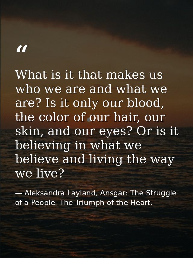 What is it that makes us who we are and what we are? Is it only our blood, the color of our hair, our skin, and our eyes — Aleksandra Layland, Ansgar: The Struggle of a People. The Triumph of the Heart.