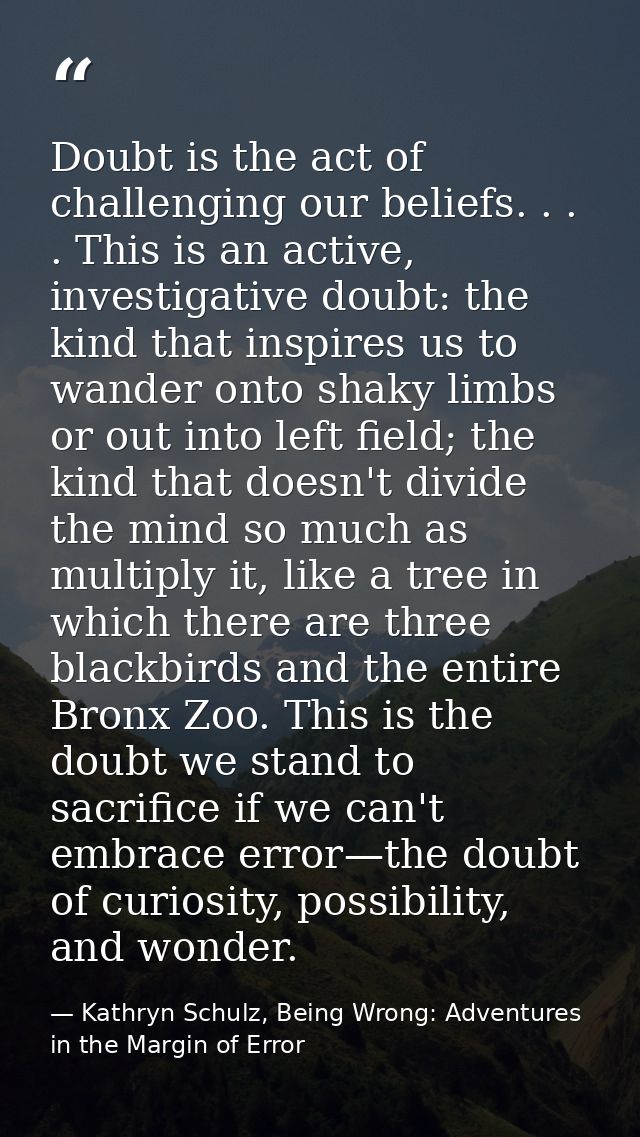Doubt is the act of challenging our beliefs. . . . This is an active, investigative doubt: the kind that inspires us to  — Kathryn Schulz, Being Wrong: Adventures in the Margin of Error