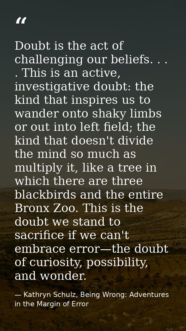 Doubt is the act of challenging our beliefs. . . . This is an active, investigative doubt: the kind that inspires us to  — Kathryn Schulz, Being Wrong: Adventures in the Margin of Error