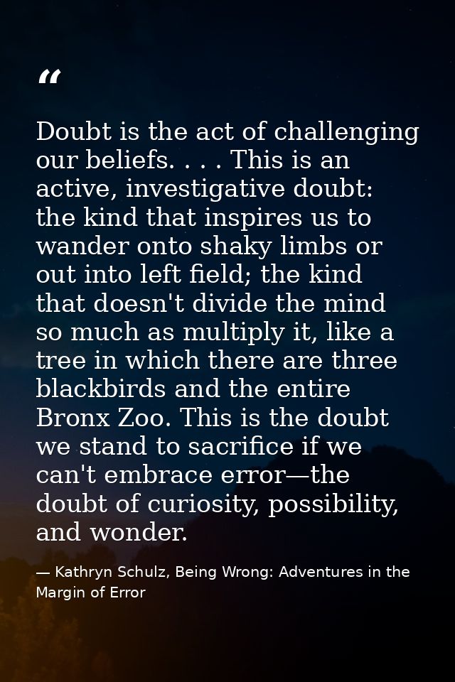 Doubt is the act of challenging our beliefs. . . . This is an active, investigative doubt: the kind that inspires us to  — Kathryn Schulz, Being Wrong: Adventures in the Margin of Error
