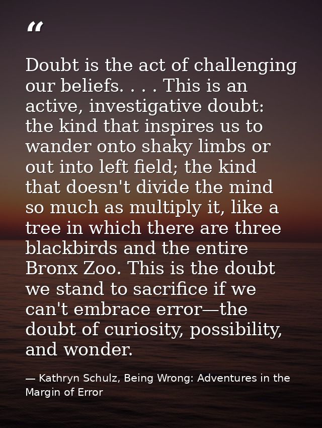 Doubt is the act of challenging our beliefs. . . . This is an active, investigative doubt: the kind that inspires us to  — Kathryn Schulz, Being Wrong: Adventures in the Margin of Error