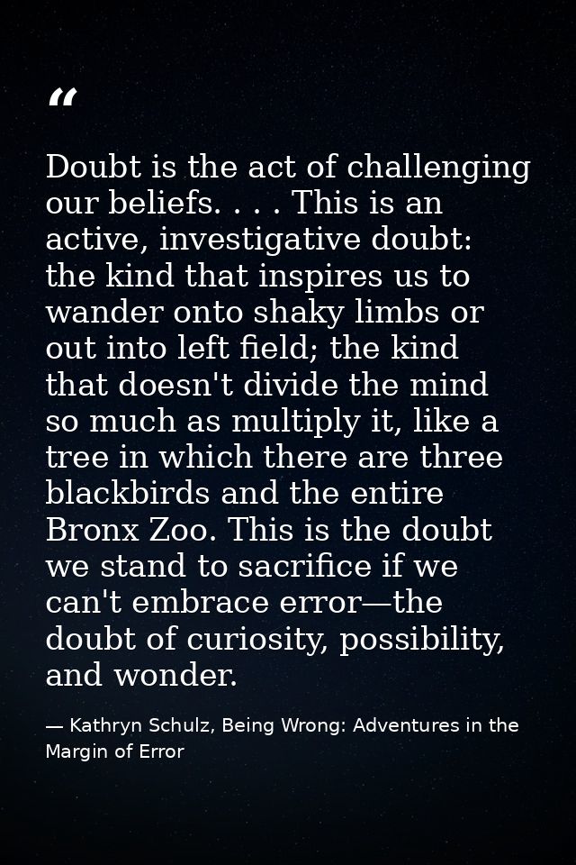 Doubt is the act of challenging our beliefs. . . . This is an active, investigative doubt: the kind that inspires us to  — Kathryn Schulz, Being Wrong: Adventures in the Margin of Error