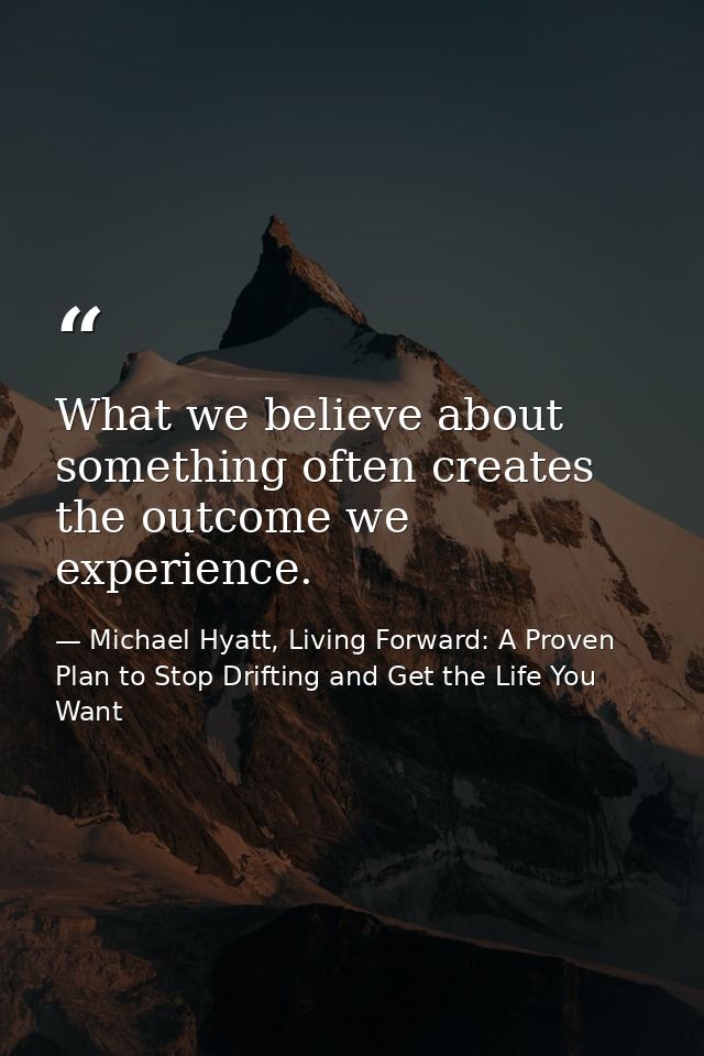 What we believe about something often creates the outcome we experience. — Michael Hyatt, Living Forward: A Proven Plan to Stop Drifting and Get the Life You Want