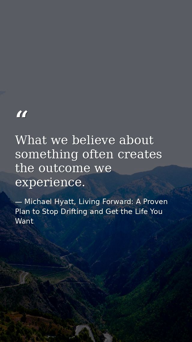 What we believe about something often creates the outcome we experience. — Michael Hyatt, Living Forward: A Proven Plan to Stop Drifting and Get the Life You Want