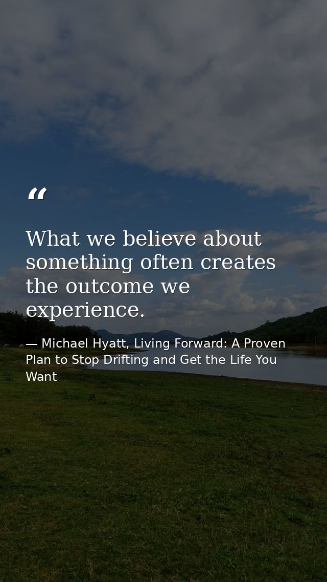 What we believe about something often creates the outcome we experience. — Michael Hyatt, Living Forward: A Proven Plan to Stop Drifting and Get the Life You Want