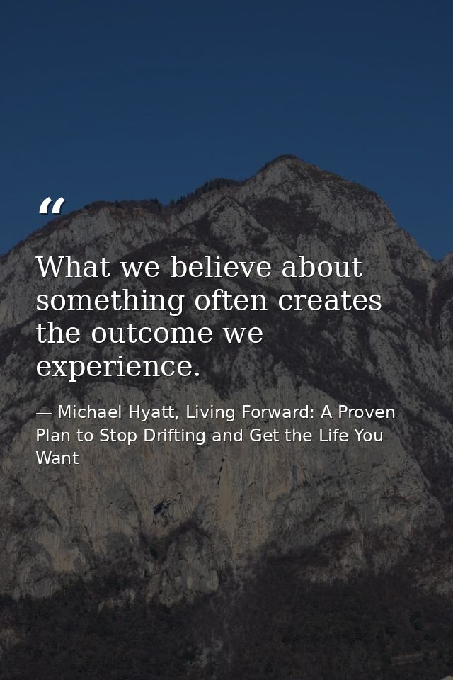 What we believe about something often creates the outcome we experience. — Michael Hyatt, Living Forward: A Proven Plan to Stop Drifting and Get the Life You Want