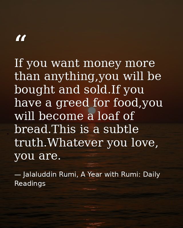 If you want money more than anything,you will be bought and sold.If you have a greed for food,you will become a loaf of  — Jalaluddin Rumi, A Year with Rumi: Daily Readings
