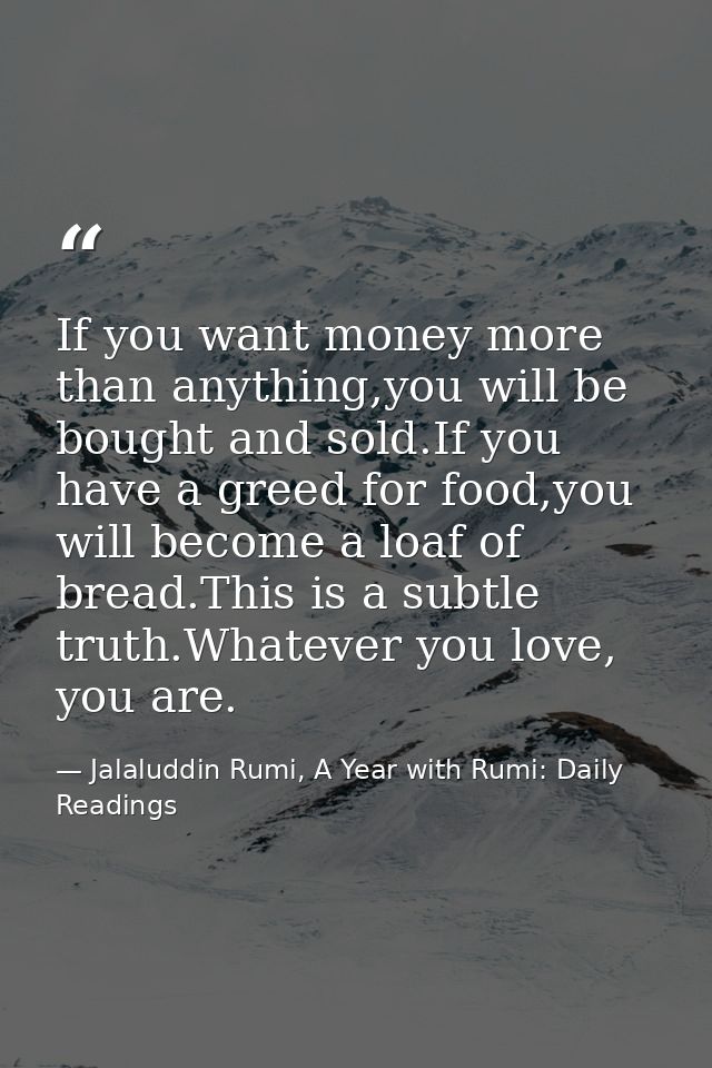 If you want money more than anything,you will be bought and sold.If you have a greed for food,you will become a loaf of  — Jalaluddin Rumi, A Year with Rumi: Daily Readings