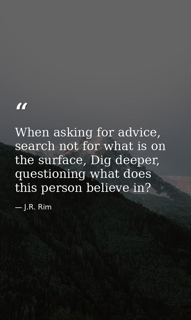 When asking for advice, search not for what is on the surface, Dig deeper, questioning what does this person believe in? — J.R. Rim