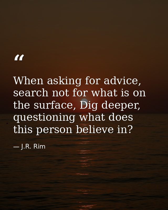 When asking for advice, search not for what is on the surface, Dig deeper, questioning what does this person believe in? — J.R. Rim