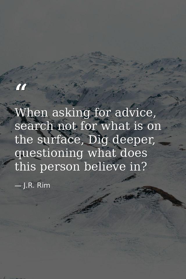 When asking for advice, search not for what is on the surface, Dig deeper, questioning what does this person believe in? — J.R. Rim