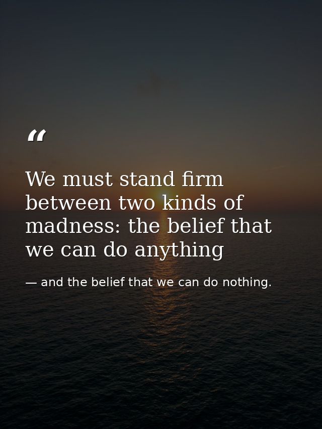 We must stand firm between two kinds of madness: the belief that we can do anything — and the belief that we can do nothing.