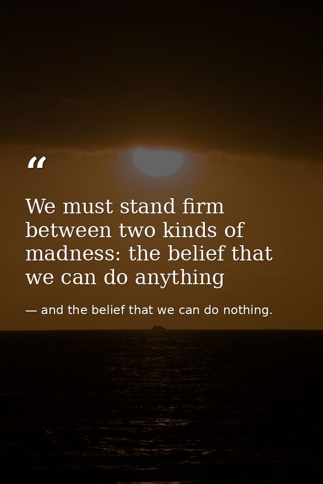 We must stand firm between two kinds of madness: the belief that we can do anything — and the belief that we can do nothing.