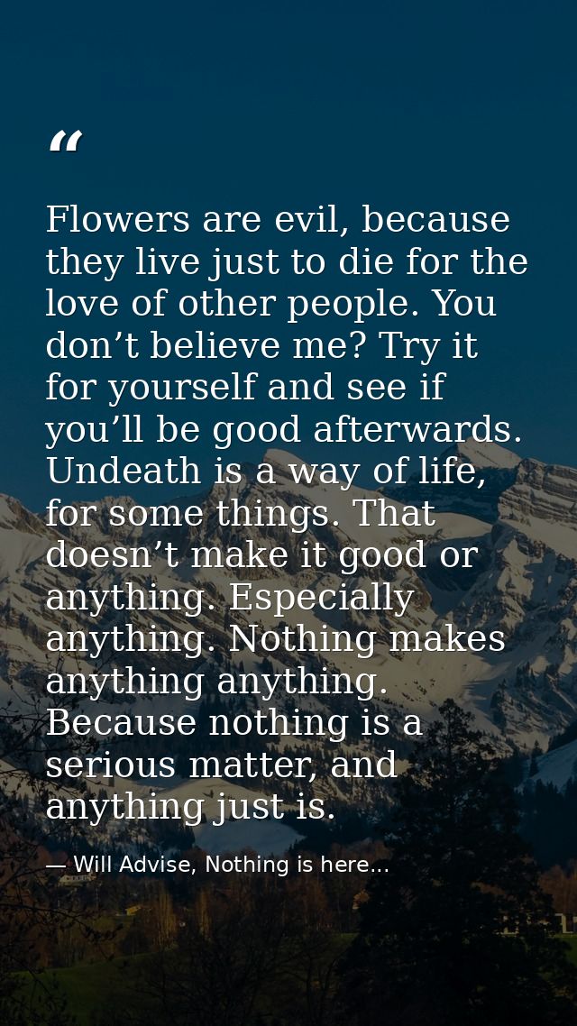 Flowers are evil, because they live just to die for the love of other people. You don’t believe me? Try it for yourself  — Will Advise, Nothing is here...